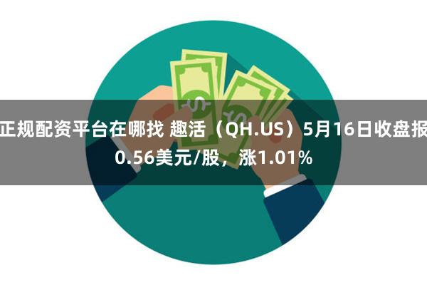 正规配资平台在哪找 趣活（QH.US）5月16日收盘报0.56美元/股，涨1.01%