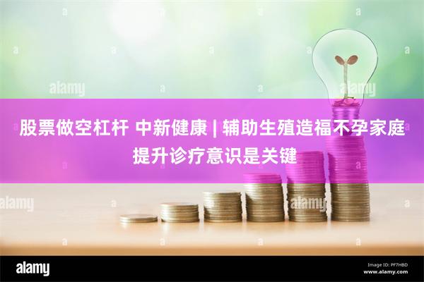 股票做空杠杆 中新健康 | 辅助生殖造福不孕家庭 提升诊疗意识是关键