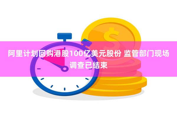 阿里计划回购港股100亿美元股份 监管部门现场调查已结束