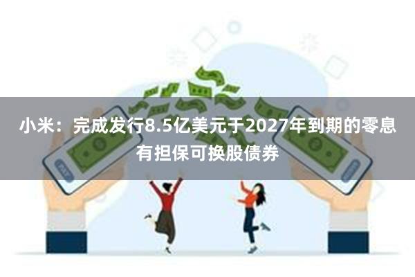 小米：完成发行8.5亿美元于2027年到期的零息有担保可换股债券