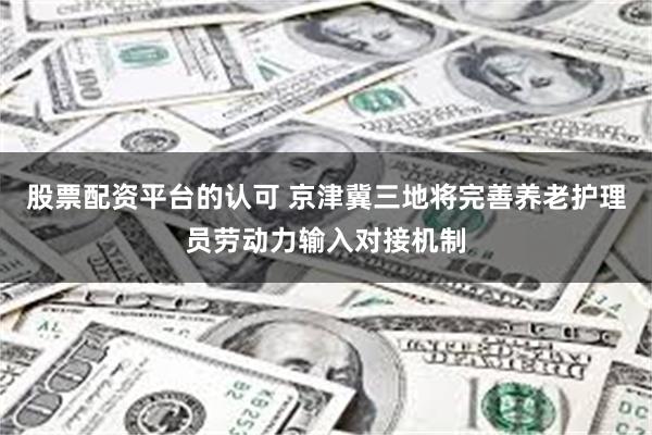 股票配资平台的认可 京津冀三地将完善养老护理员劳动力输入对接机制