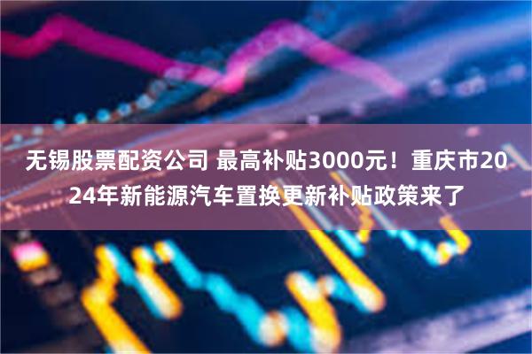 无锡股票配资公司 最高补贴3000元！重庆市2024年新能源汽车置换更新补贴政策来了