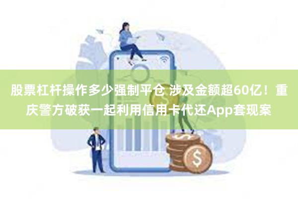 股票杠杆操作多少强制平仓 涉及金额超60亿！重庆警方破获一起利用信用卡代还App套现案