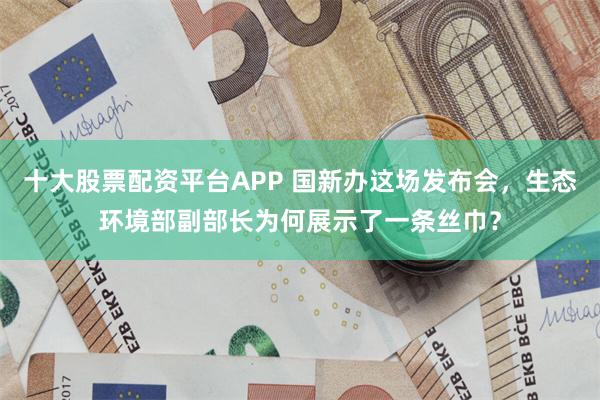 十大股票配资平台APP 国新办这场发布会，生态环境部副部长为何展示了一条丝巾？