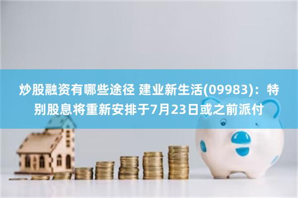 炒股融资有哪些途径 建业新生活(09983)：特别股息将重新安排于7月23日或之前派付