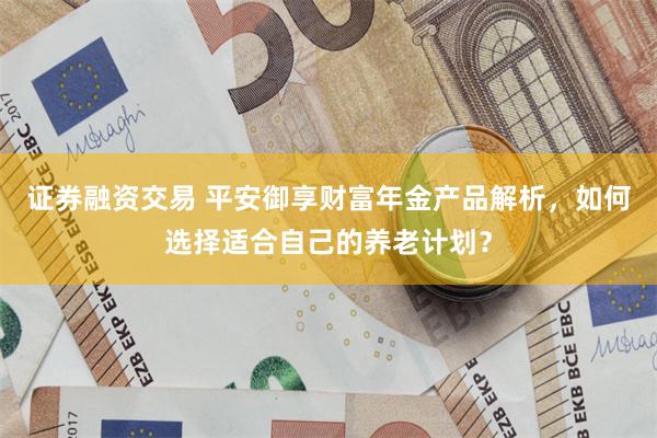 证券融资交易 平安御享财富年金产品解析，如何选择适合自己的养老计划？