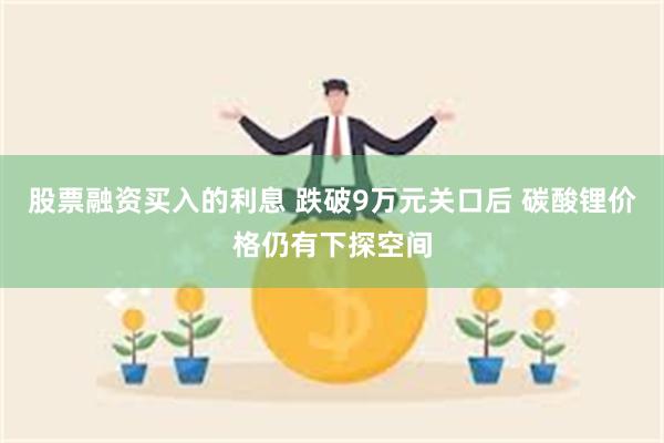 股票融资买入的利息 跌破9万元关口后 碳酸锂价格仍有下探空间