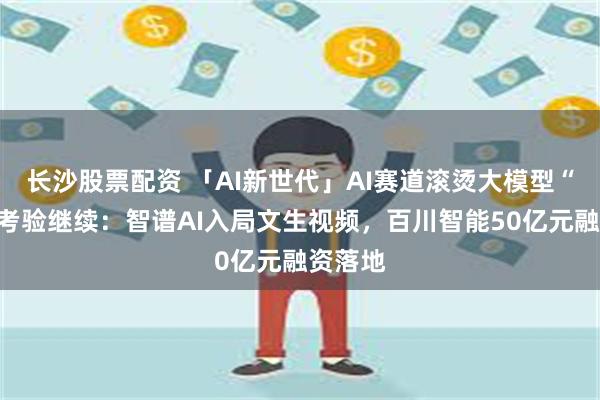 长沙股票配资 「AI新世代」AI赛道滚烫大模型“奔现”考验继续：智谱AI入局文生视频，百川智能50亿元融资落地