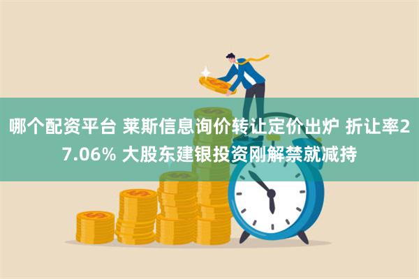 哪个配资平台 莱斯信息询价转让定价出炉 折让率27.06% 大股东建银投资刚解禁就减持