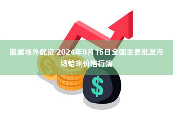 股票场外配资 2024年8月16日全国主要批发市场蛤蜊价格行情