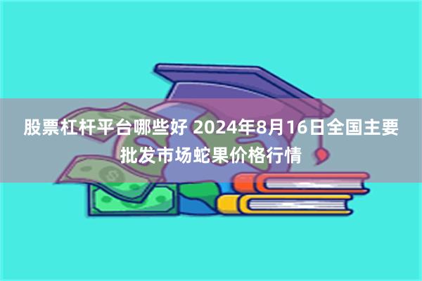 股票杠杆平台哪些好 2024年8月16日全国主要批发市场蛇果价格行情