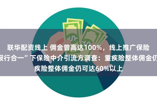 联华配资线上 佣金曾高达100%，线上推广保险年入百万？“报行合一”下保险中介引流方调查：重疾险整体佣金仍可达60%以上