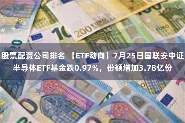 股票配资公司排名 【ETF动向】7月25日国联安中证半导体ETF基金跌0.97%，份额增加3.78亿份