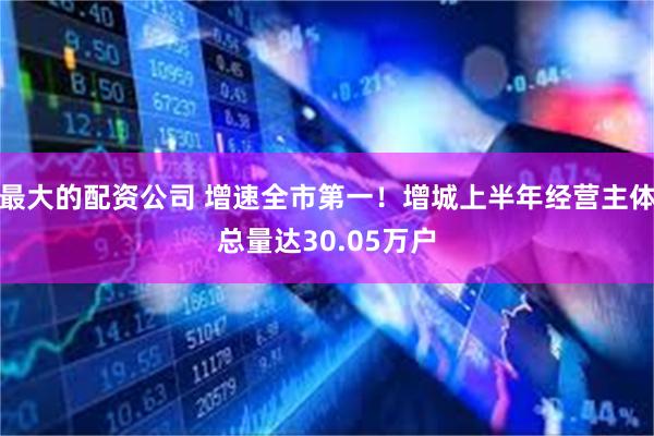 最大的配资公司 增速全市第一！增城上半年经营主体总量达30.05万户