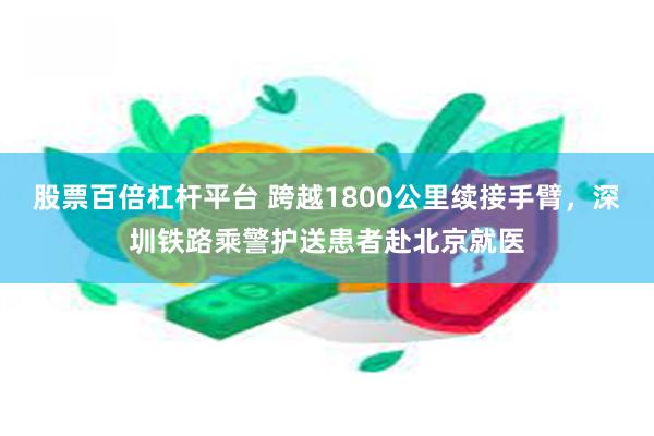 股票百倍杠杆平台 跨越1800公里续接手臂，深圳铁路乘警护送患者赴北京就医