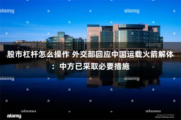 股市杠杆怎么操作 外交部回应中国运载火箭解体：中方已采取必要措施