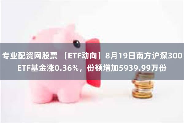 专业配资网股票 【ETF动向】8月19日南方沪深300ETF基金涨0.36%，份额增加5939.99万份