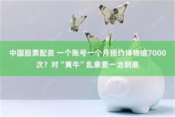 中国股票配资 一个账号一个月预约博物馆7000次？对“黄牛”乱象要一治到底