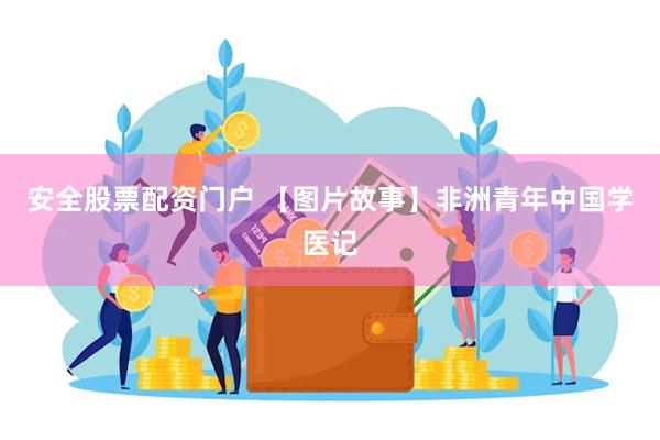 安全股票配资门户 【图片故事】非洲青年中国学医记