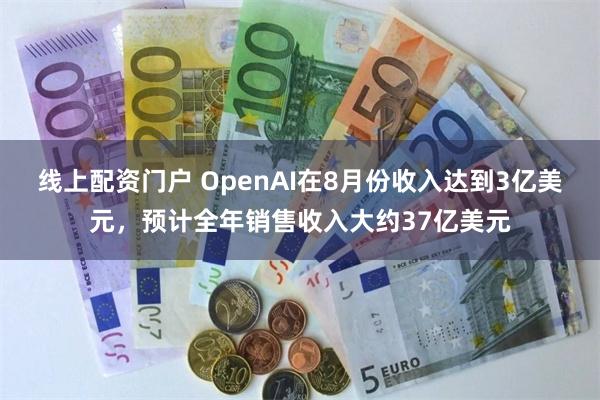 线上配资门户 OpenAI在8月份收入达到3亿美元，预计全年销售收入大约37亿美元