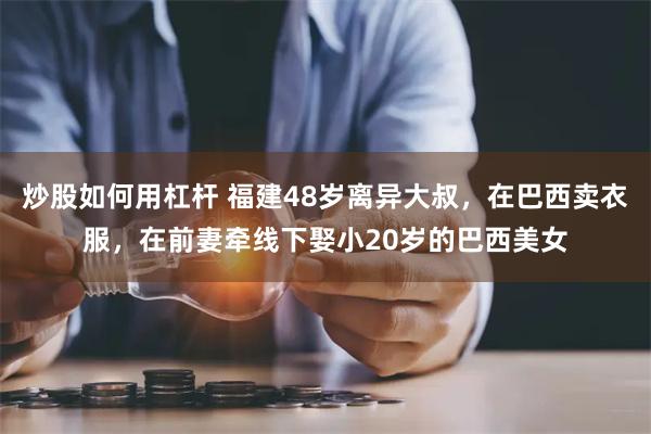 炒股如何用杠杆 福建48岁离异大叔，在巴西卖衣服，在前妻牵线下娶小20岁的巴西美女