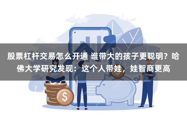 股票杠杆交易怎么开通 谁带大的孩子更聪明？哈佛大学研究发现：这个人带娃，娃智商更高