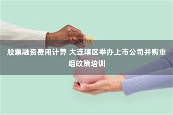 股票融资费用计算 大连辖区举办上市公司并购重组政策培训