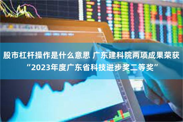 股市杠杆操作是什么意思 广东建科院两项成果荣获“2023年度广东省科技进步奖二等奖”