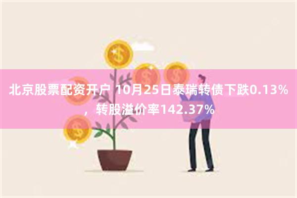 北京股票配资开户 10月25日泰瑞转债下跌0.13%，转股溢价率142.37%