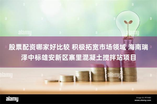 股票配资哪家好比较 积极拓宽市场领域 海南瑞泽中标雄安新区寨里混凝土搅拌站项目