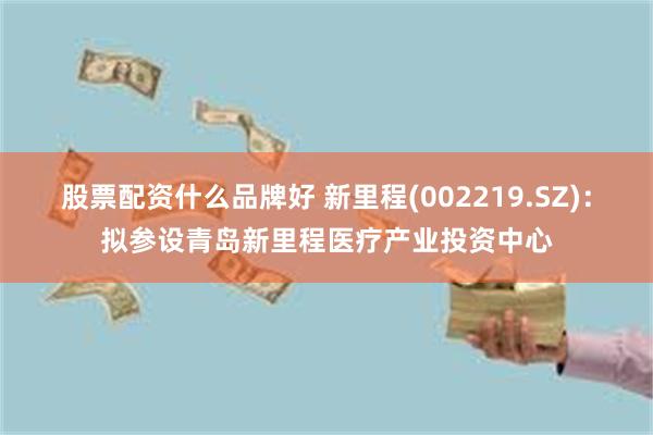 股票配资什么品牌好 新里程(002219.SZ)：拟参设青岛新里程医疗产业投资中心