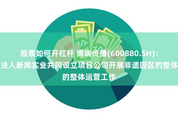 股票如何开杠杆 博瑞传播(600880.SH)：拟与关联法人新闻实业共同设立项目公司开展非遗园区的整体运营工作