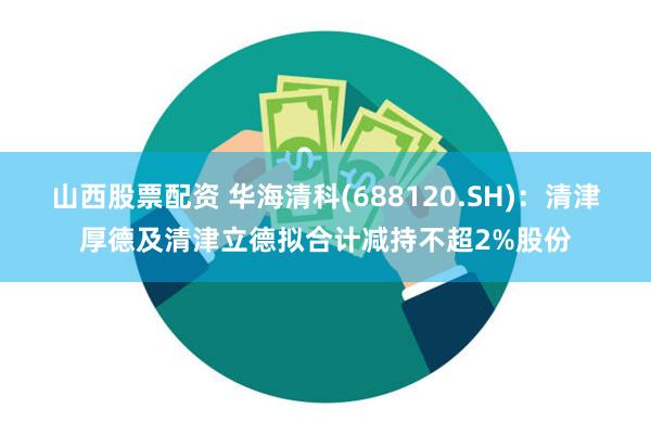 山西股票配资 华海清科(688120.SH)：清津厚德及清津立德拟合计减持不超2%股份