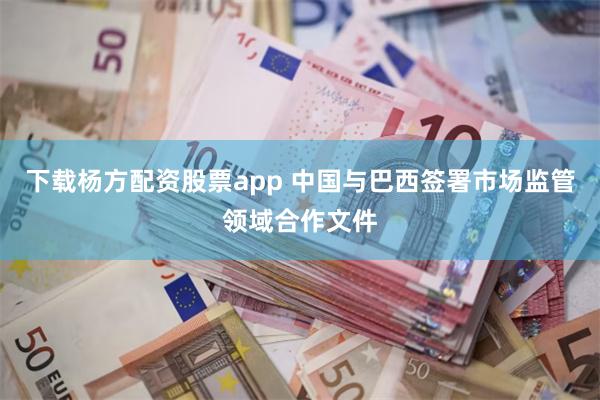 下载杨方配资股票app 中国与巴西签署市场监管领域合作文件