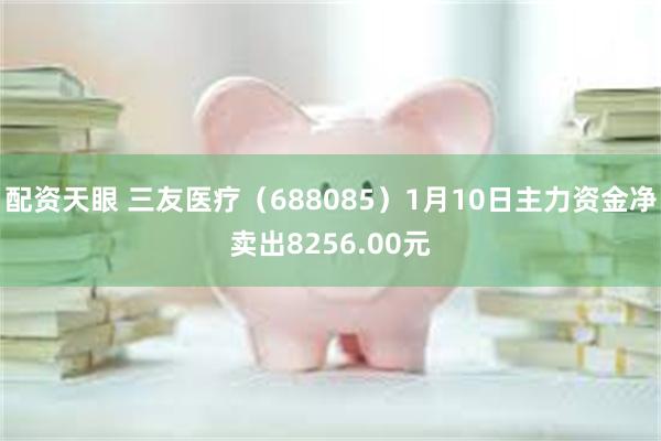 配资天眼 三友医疗（688085）1月10日主力资金净卖出8256.00元