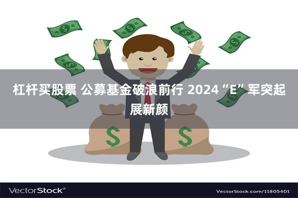 杠杆买股票 公募基金破浪前行 2024“E”军突起展新颜