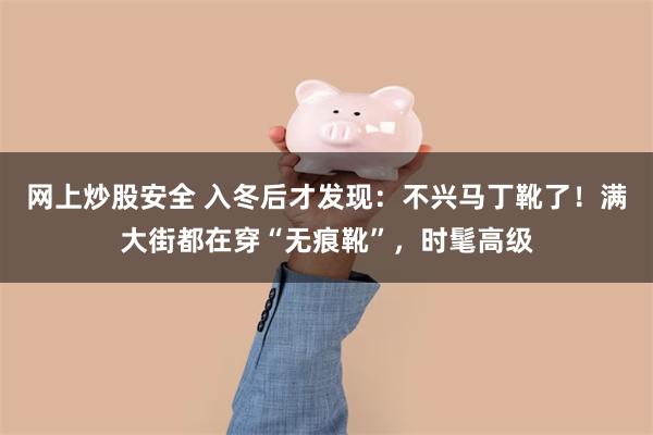 网上炒股安全 入冬后才发现：不兴马丁靴了！满大街都在穿“无痕靴”，时髦高级