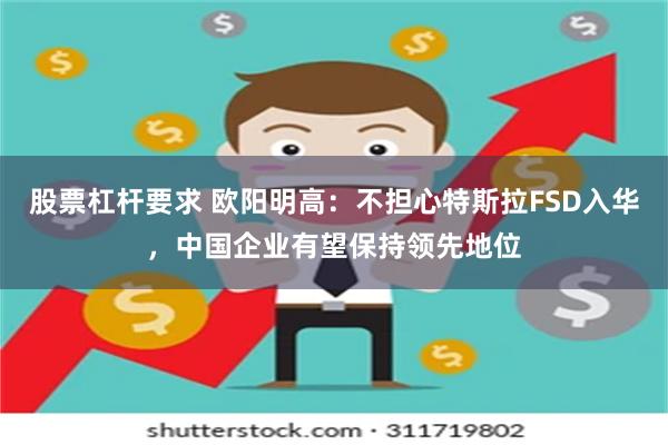 股票杠杆要求 欧阳明高：不担心特斯拉FSD入华，中国企业有望保持领先地位