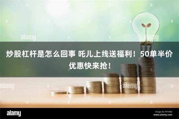 炒股杠杆是怎么回事 吒儿上线送福利！50单半价优惠快来抢！