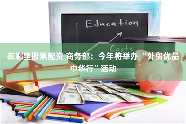 在哪里股票配资 商务部：今年将举办 “外贸优品中华行”活动