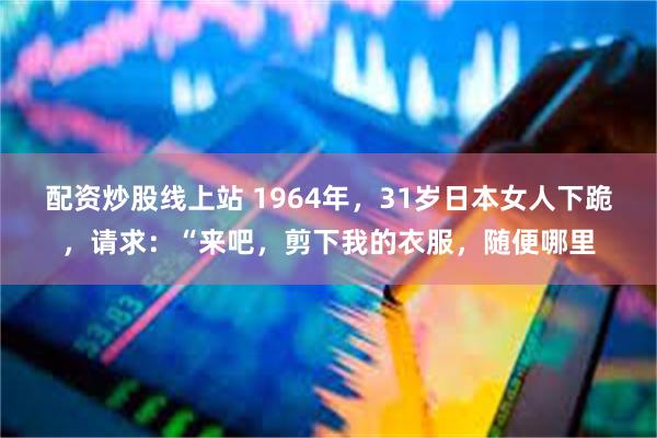 配资炒股线上站 1964年，31岁日本女人下跪，请求：“来吧，剪下我的衣服，随便哪里