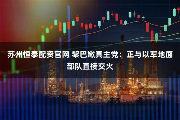 苏州恒泰配资官网 黎巴嫩真主党：正与以军地面部队直接交火