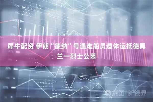 犀牛配资 伊朗“德纳”号遇难船员遗体运抵德黑兰一烈士公墓