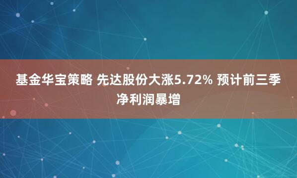基金华宝策略 先达股份大涨5.72% 预计前三季净利润暴增