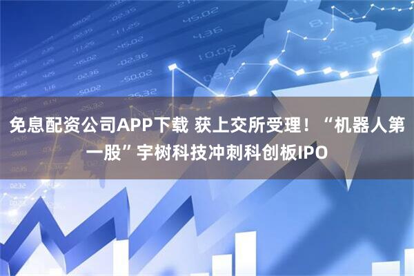 免息配资公司APP下载 获上交所受理！“机器人第一股”宇树科技冲刺科创板IPO