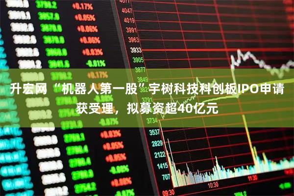 升宏网 “机器人第一股”宇树科技科创板IPO申请获受理，拟募资超40亿元