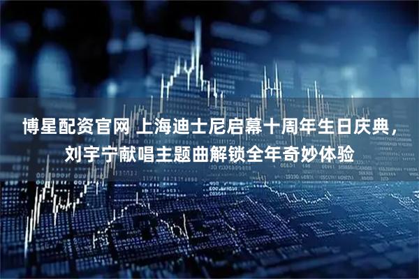 博星配资官网 上海迪士尼启幕十周年生日庆典，刘宇宁献唱主题曲解锁全年奇妙体验