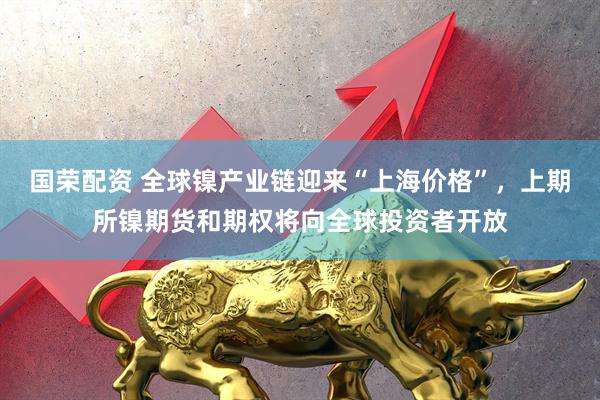 国荣配资 全球镍产业链迎来“上海价格”，上期所镍期货和期权将向全球投资者开放