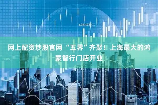 网上配资炒股官网 “五界”齐聚！上海最大的鸿蒙智行门店开业