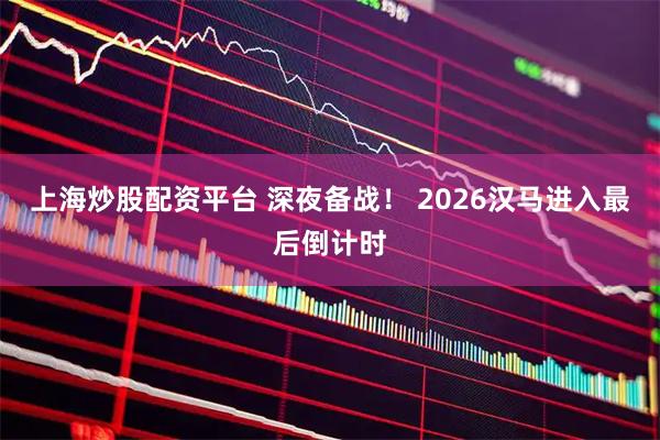 上海炒股配资平台 深夜备战！ 2026汉马进入最后倒计时